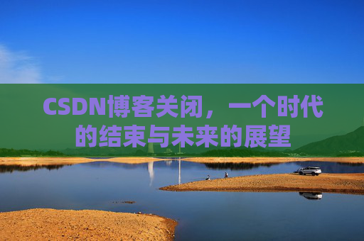 CSDN博客关闭，一个时代的结束与未来的展望